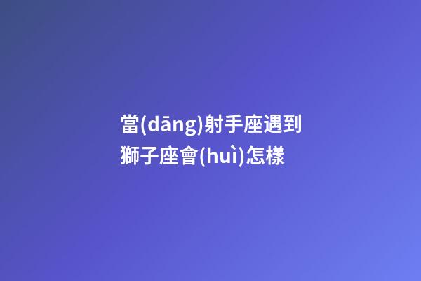 當(dāng)射手座遇到獅子座會(huì)怎樣