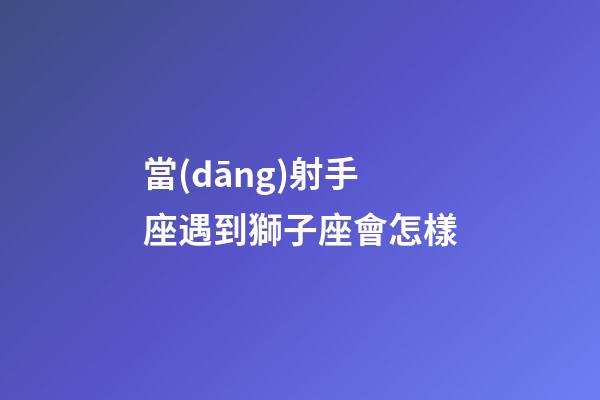 當(dāng)射手座遇到獅子座會怎樣