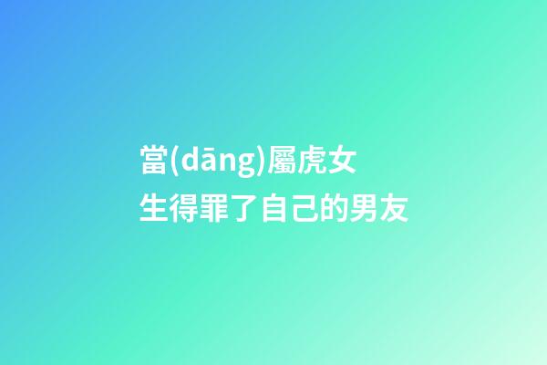 當(dāng)屬虎女生得罪了自己的男友