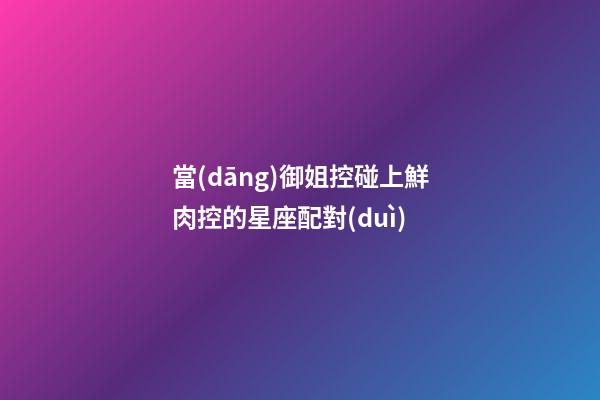 當(dāng)御姐控碰上鮮肉控的星座配對(duì)