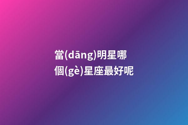 當(dāng)明星哪個(gè)星座最好呢