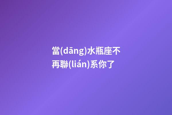 當(dāng)水瓶座不再聯(lián)系你了-第1張-星座運勢-玄機(jī)派