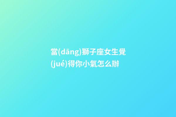 當(dāng)獅子座女生覺(jué)得你小氣怎么辦