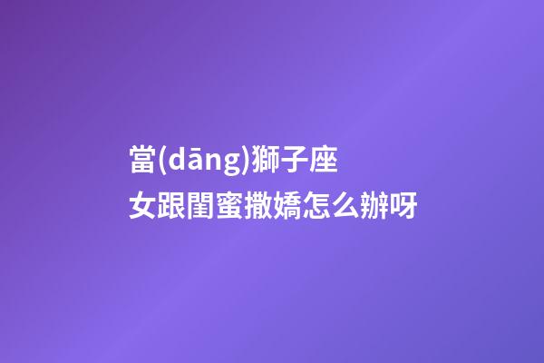 當(dāng)獅子座女跟閨蜜撒嬌怎么辦呀-第1張-星座運(yùn)勢(shì)-玄機(jī)派