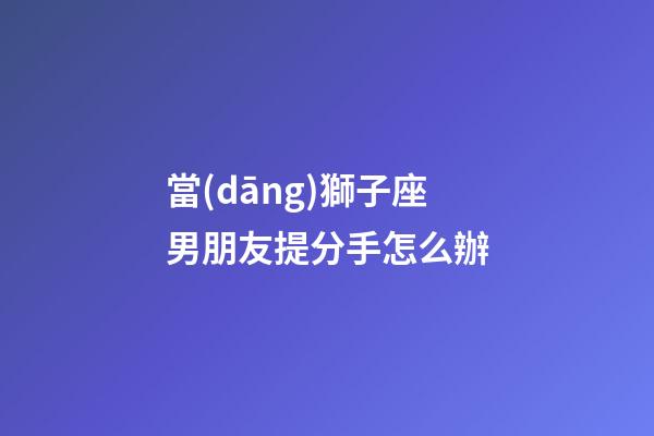 當(dāng)獅子座男朋友提分手怎么辦-第1張-星座運(yùn)勢(shì)-玄機(jī)派