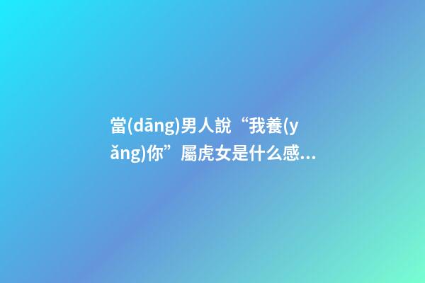 當(dāng)男人說“我養(yǎng)你”屬虎女是什么感覺