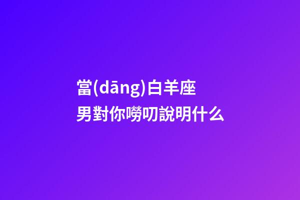 當(dāng)白羊座男對你嘮叨說明什么-第1張-星座運勢-玄機派