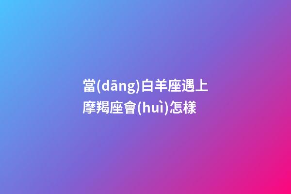 當(dāng)白羊座遇上摩羯座會(huì)怎樣-第1張-星座運(yùn)勢(shì)-玄機(jī)派