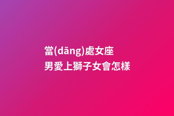 當(dāng)處女座男愛上獅子女會怎樣