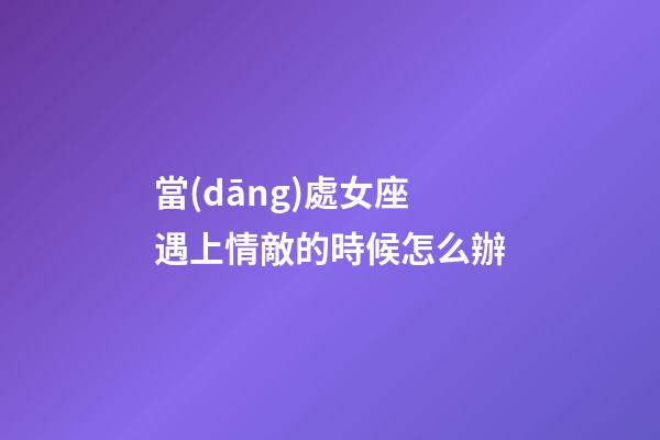 當(dāng)處女座遇上情敵的時候怎么辦