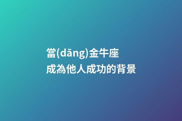當(dāng)金牛座成為他人成功的背景