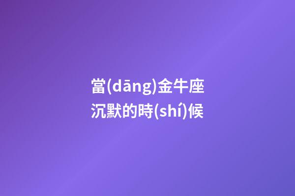 當(dāng)金牛座沉默的時(shí)候
