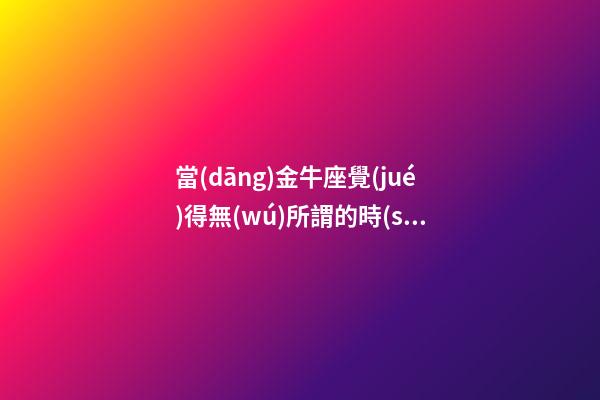 當(dāng)金牛座覺(jué)得無(wú)所謂的時(shí)候會(huì)怎么樣呢-第1張-星座運(yùn)勢(shì)-玄機(jī)派