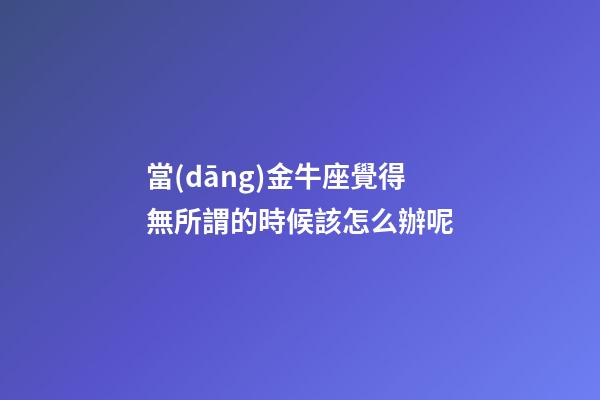 當(dāng)金牛座覺得無所謂的時候該怎么辦呢-第1張-星座運(yùn)勢-玄機(jī)派