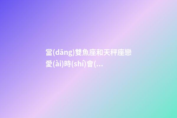 當(dāng)雙魚座和天秤座戀愛(ài)時(shí)會(huì)怎么樣女生