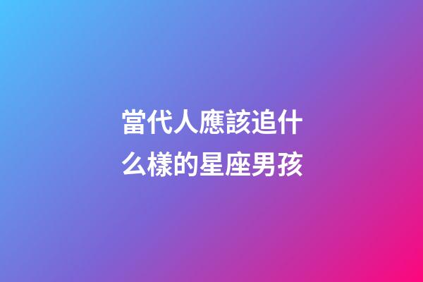 當代人應該追什么樣的星座男孩-第1張-星座運勢-玄機派