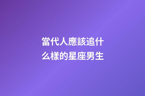 當代人應該追什么樣的星座男生-第1張-星座運勢-玄機派