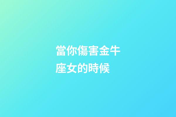 當你傷害金牛座女的時候