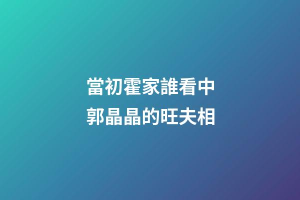 當初霍家誰看中郭晶晶的旺夫相
