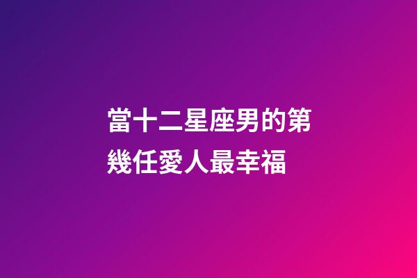 當十二星座男的第幾任愛人最幸福-第1張-星座運勢-玄機派