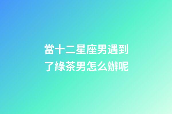 當十二星座男遇到了綠茶男怎么辦呢