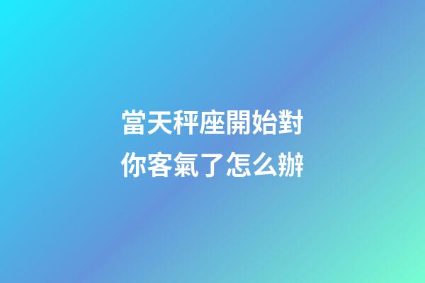 當天秤座開始對你客氣了怎么辦