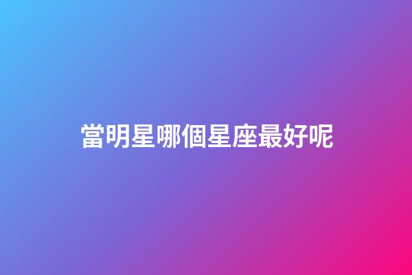 當明星哪個星座最好呢-第1張-星座運勢-玄機派