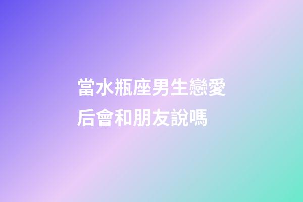 當水瓶座男生戀愛后會和朋友說嗎-第1張-星座運勢-玄機派