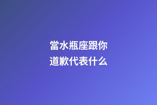 當水瓶座跟你道歉代表什么-第1張-星座運勢-玄機派