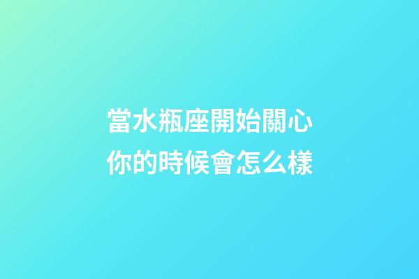當水瓶座開始關心你的時候會怎么樣