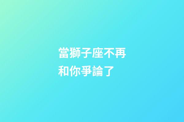 當獅子座不再和你爭論了-第1張-星座運勢-玄機派