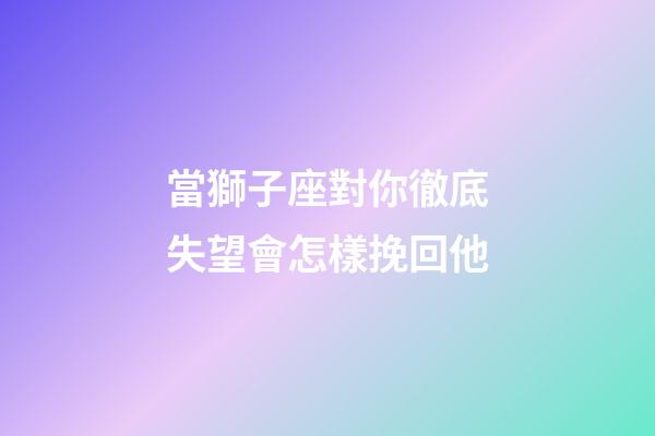 當獅子座對你徹底失望會怎樣挽回他-第1張-星座運勢-玄機派