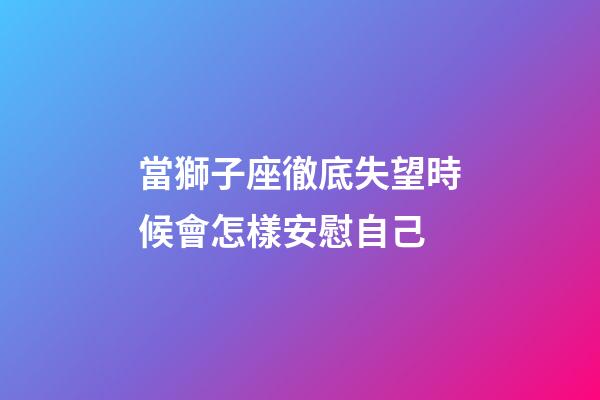 當獅子座徹底失望時候會怎樣安慰自己-第1張-星座運勢-玄機派