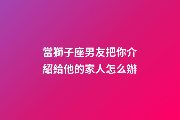 當獅子座男友把你介紹給他的家人怎么辦-第1張-星座運勢-玄機派