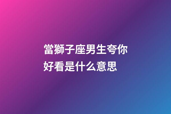 當獅子座男生夸你好看是什么意思
