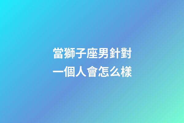 當獅子座男針對一個人會怎么樣-第1張-星座運勢-玄機派