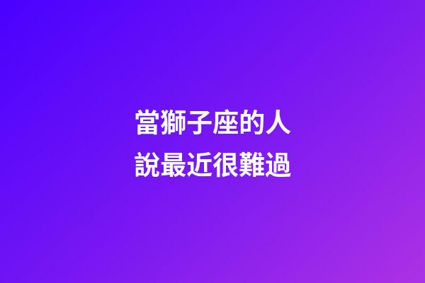 當獅子座的人說最近很難過-第1張-星座運勢-玄機派