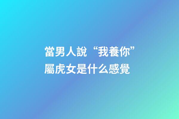 當男人說“我養你”屬虎女是什么感覺