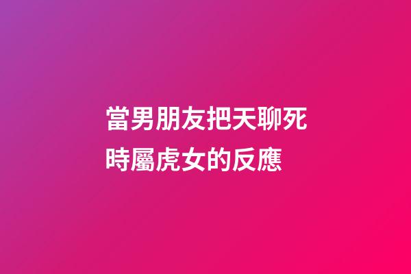 當男朋友把天聊死時屬虎女的反應