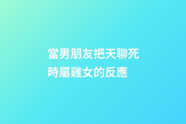 當男朋友把天聊死時屬雞女的反應