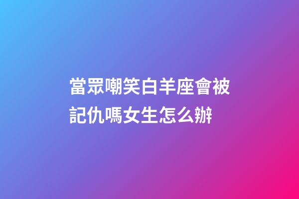 當眾嘲笑白羊座會被記仇嗎女生怎么辦-第1張-星座運勢-玄機派