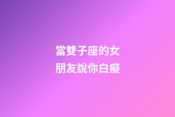 當雙子座的女朋友說你白癡-第1張-星座運勢-玄機派