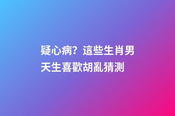 疑心病？這些生肖男天生喜歡胡亂猜測