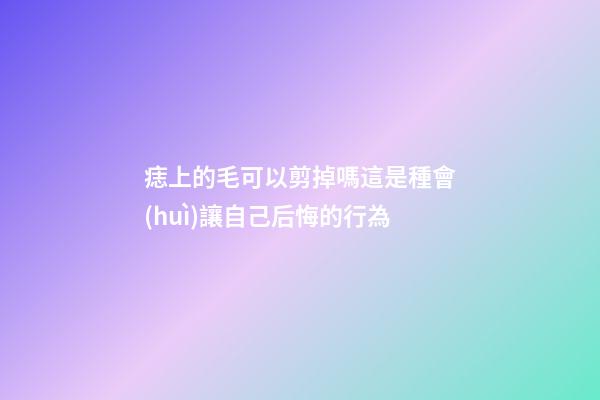 痣上的毛可以剪掉嗎?這是種會(huì)讓自己后悔的行為