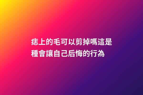 痣上的毛可以剪掉嗎?這是種會讓自己后悔的行為