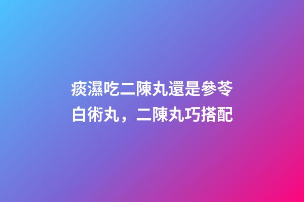 痰濕吃二陳丸還是參苓白術丸，二陳丸巧搭配-第1張-觀點-玄機派