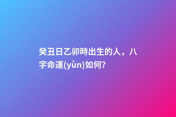 癸丑日乙卯時出生的人，八字命運(yùn)如何？