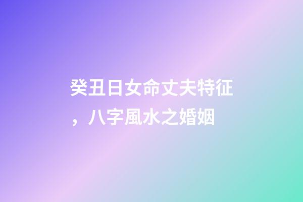 癸丑日女命丈夫特征，八字風水之婚姻-第1張-觀點-玄機派