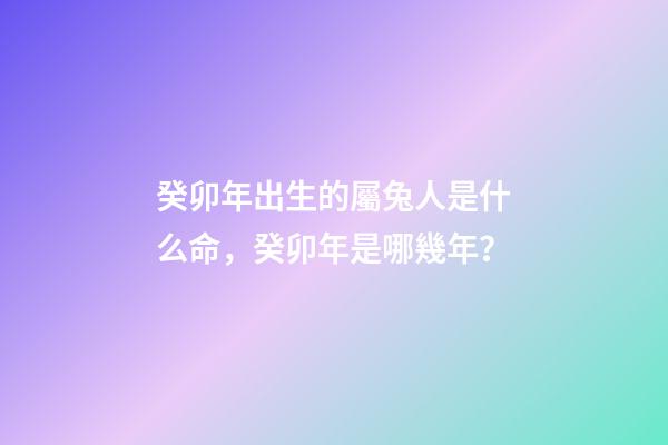 癸卯年出生的屬兔人是什么命，癸卯年是哪幾年？