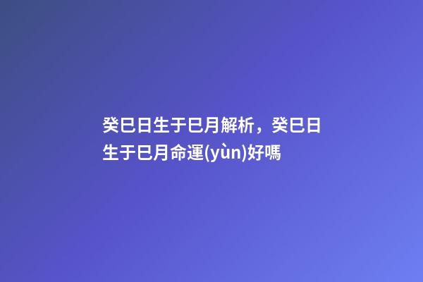 癸巳日生于巳月解析，癸巳日生于巳月命運(yùn)好嗎
